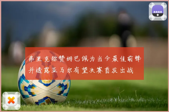 弗里克称赞姆巴佩为当今最佳前锋并透露亚马尔有望决赛首发出战