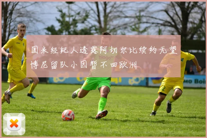 国米经纪人透露阿切尔比续约无望博尼留队小因暂不回欧洲