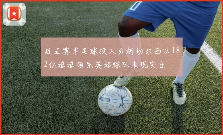近五赛季足球投入分析切尔西以182亿遥遥领先英超球队表现突出