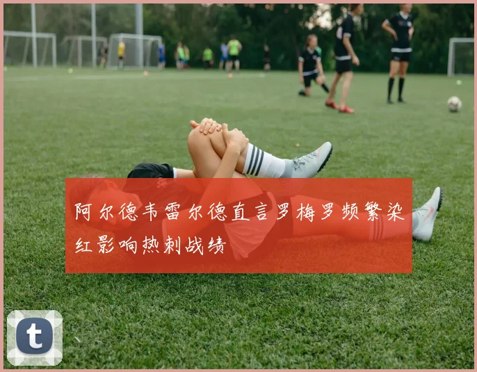 阿尔德韦雷尔德直言罗梅罗频繁染红影响热刺战绩