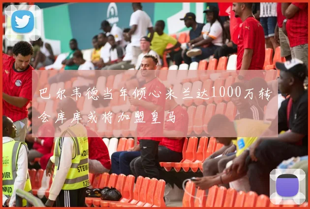 巴尔韦德当年倾心米兰达1000万转会库库或将加盟皇马