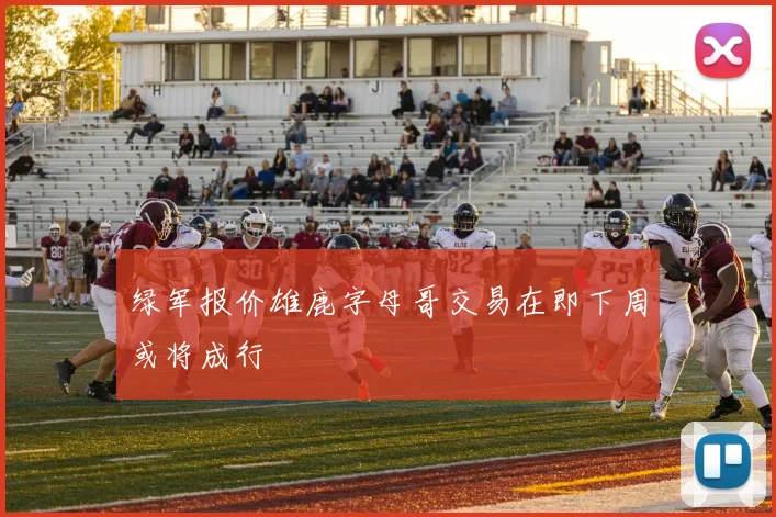 绿军报价雄鹿字母哥交易在即下周或将成行