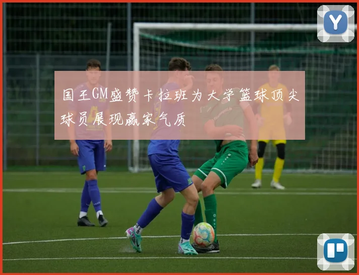 国王GM盛赞卡拉班为大学篮球顶尖球员展现赢家气质