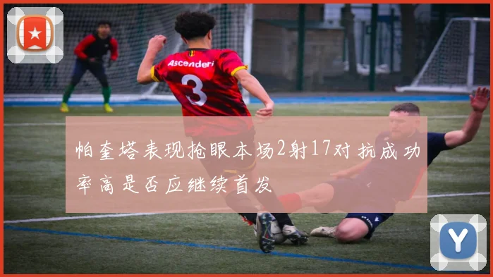 帕奎塔表现抢眼本场2射17对抗成功率高是否应继续首发