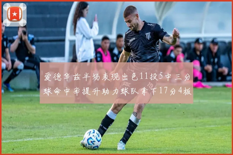 爱德华兹半场表现出色11投5中三分球命中率提升助力球队拿下17分4板1助