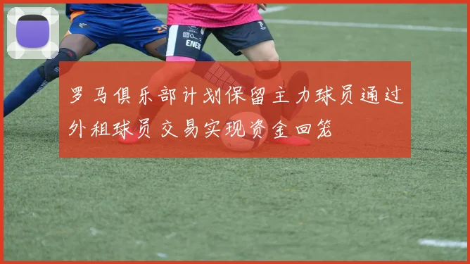 罗马俱乐部计划保留主力球员通过外租球员交易实现资金回笼
