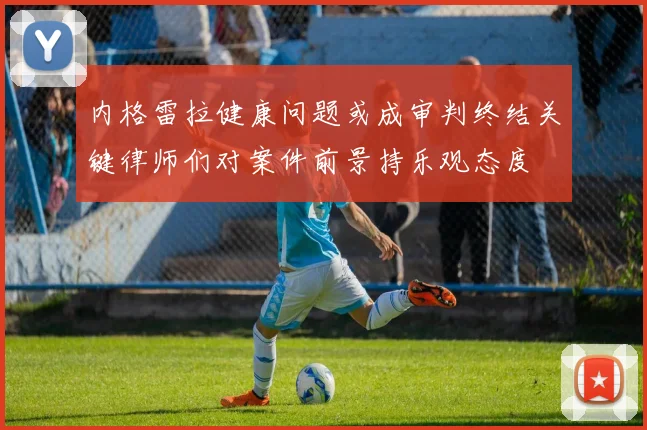 内格雷拉健康问题或成审判终结关键律师们对案件前景持乐观态度
