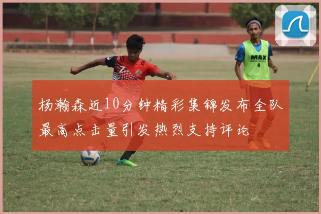 杨瀚森近10分钟精彩集锦发布全队最高点击量引发热烈支持评论