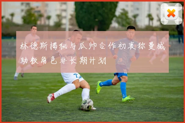 林德斯揭秘与瓜帅合作初衷称曼城助教角色非长期计划