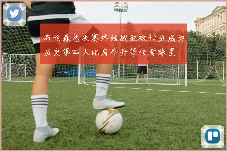 布伦森总决赛终结战狂砍45分成为历史第四人比肩乔丹等传奇球星