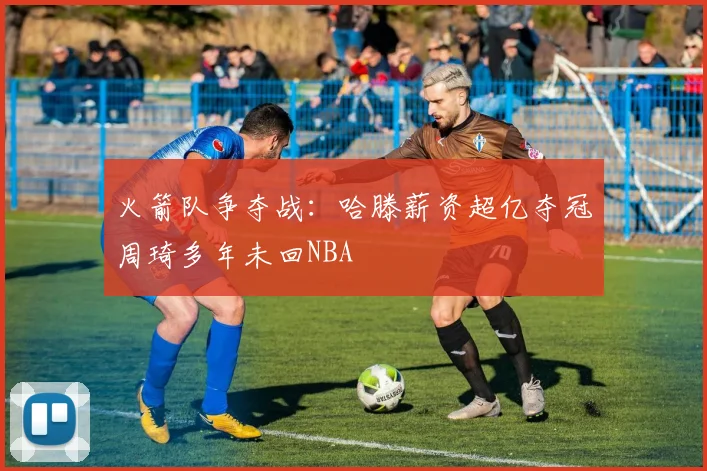 火箭队争夺战：哈滕薪资超亿夺冠周琦多年未回NBA