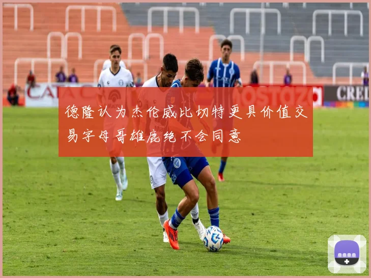 德隆认为杰伦威比切特更具价值交易字母哥雄鹿绝不会同意