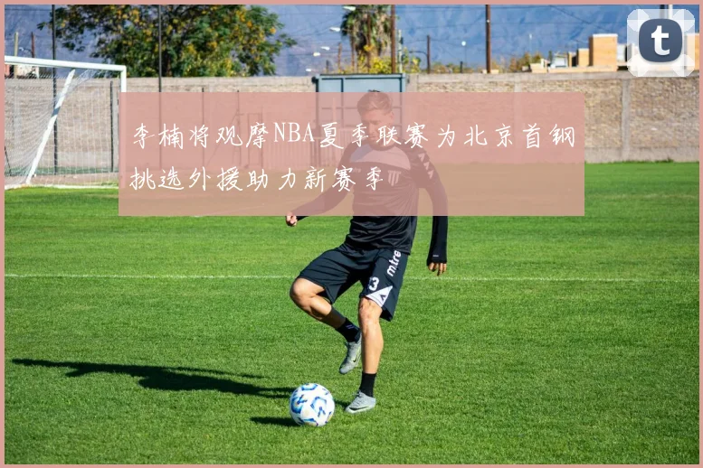 李楠将观摩NBA夏季联赛为北京首钢挑选外援助力新赛季