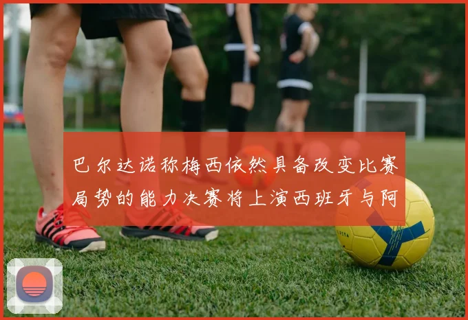 巴尔达诺称梅西依然具备改变比赛局势的能力决赛将上演西班牙与阿根廷对决