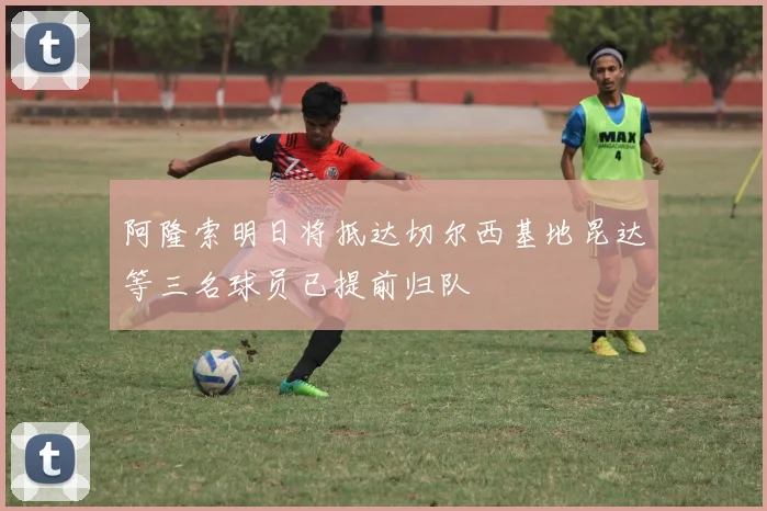 阿隆索明日将抵达切尔西基地昆达等三名球员已提前归队