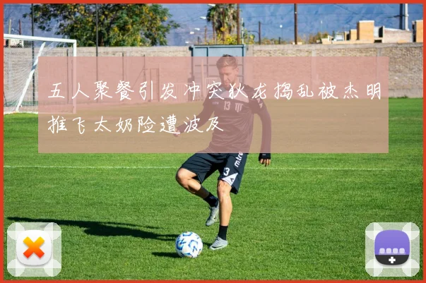 五人聚餐引发冲突狄龙捣乱被杰明推飞太奶险遭波及