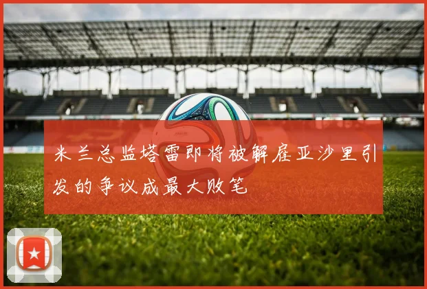 米兰总监塔雷即将被解雇亚沙里引发的争议成最大败笔