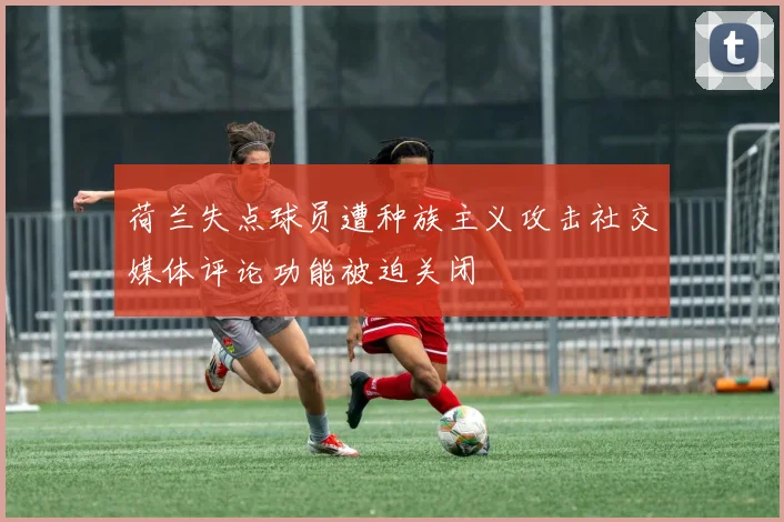 荷兰失点球员遭种族主义攻击社交媒体评论功能被迫关闭
