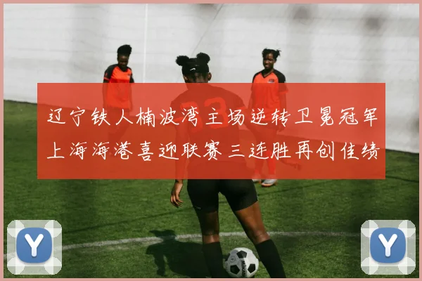 辽宁铁人楠波湾主场逆转卫冕冠军上海海港喜迎联赛三连胜再创佳绩