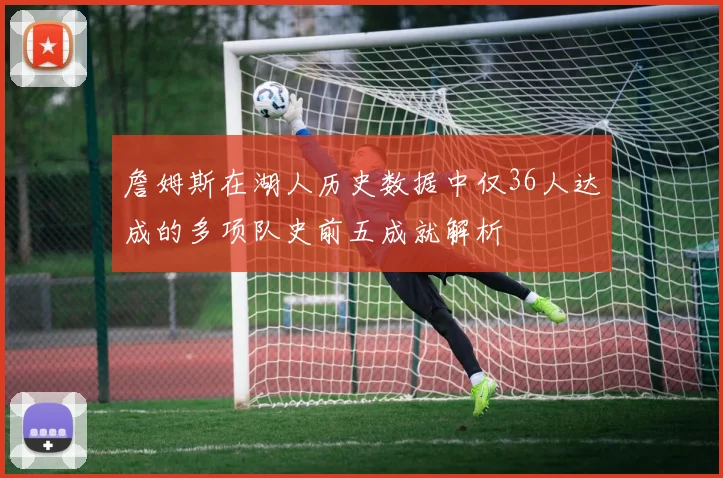 詹姆斯在湖人历史数据中仅36人达成的多项队史前五成就解析