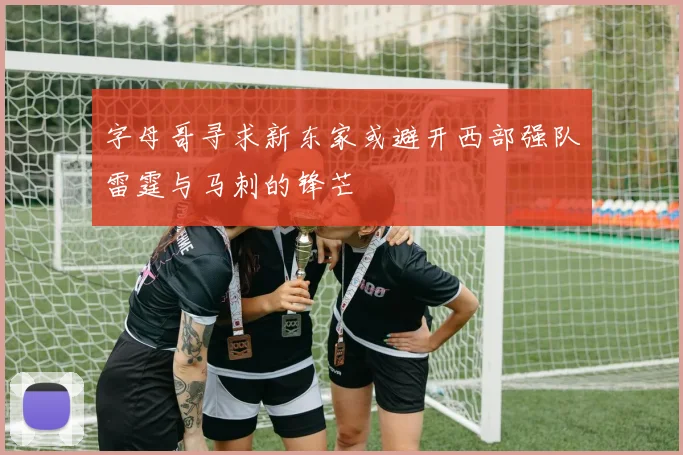 字母哥寻求新东家或避开西部强队雷霆与马刺的锋芒
