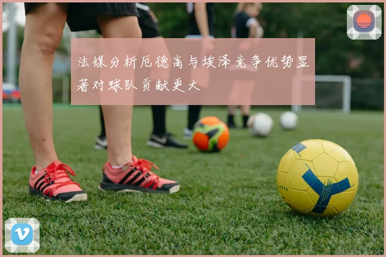 法媒分析厄德高与埃泽竞争优势显著对球队贡献更大
