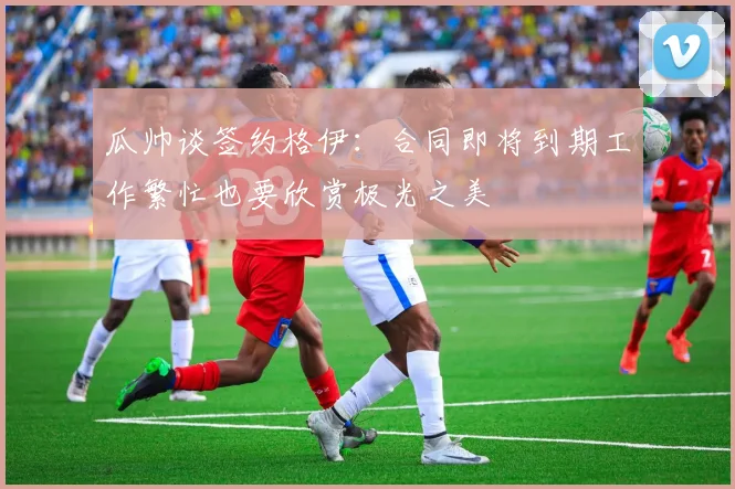 瓜帅谈签约格伊：合同即将到期工作繁忙也要欣赏极光之美