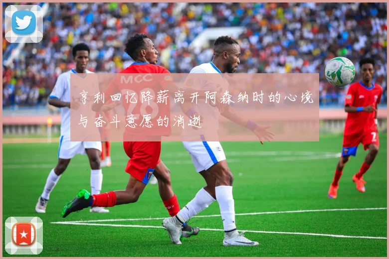 亨利回忆降薪离开阿森纳时的心境与奋斗意愿的消逝
