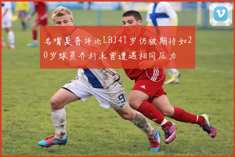 名嘴夏普评论LBJ41岁仍被期待如20岁球员乔科未曾遭遇相同压力