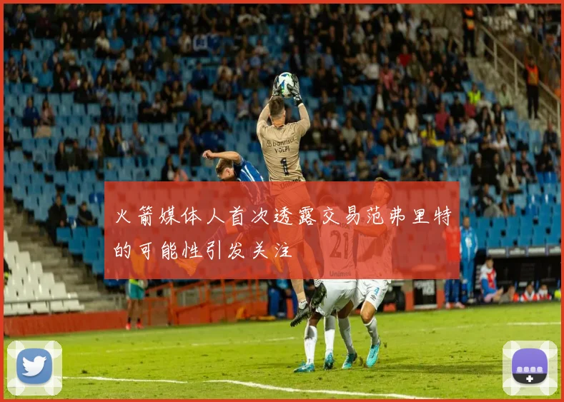 火箭媒体人首次透露交易范弗里特的可能性引发关注