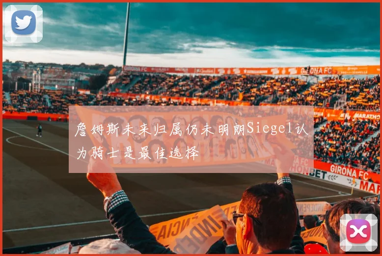 詹姆斯未来归属仍未明朗Siegel认为骑士是最佳选择