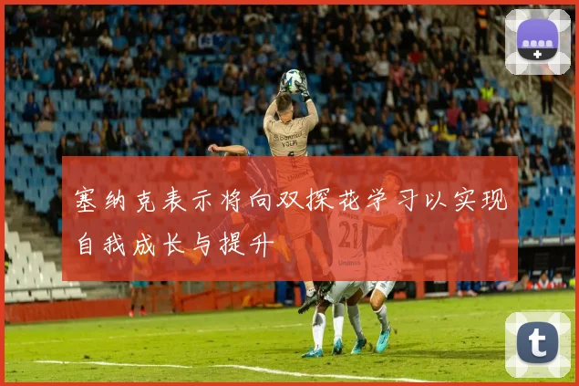 塞纳克表示将向双探花学习以实现自我成长与提升