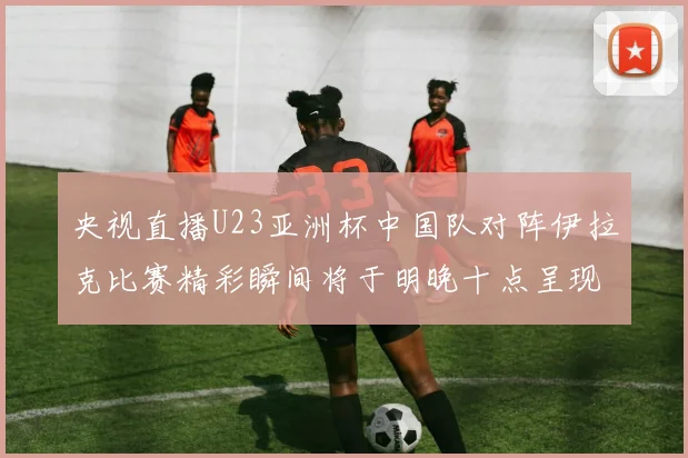 央视直播U23亚洲杯中国队对阵伊拉克比赛精彩瞬间将于明晚十点呈现