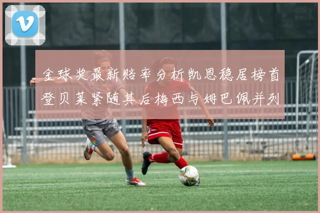 金球奖最新赔率分析凯恩稳居榜首登贝莱紧随其后梅西与姆巴佩并列第四