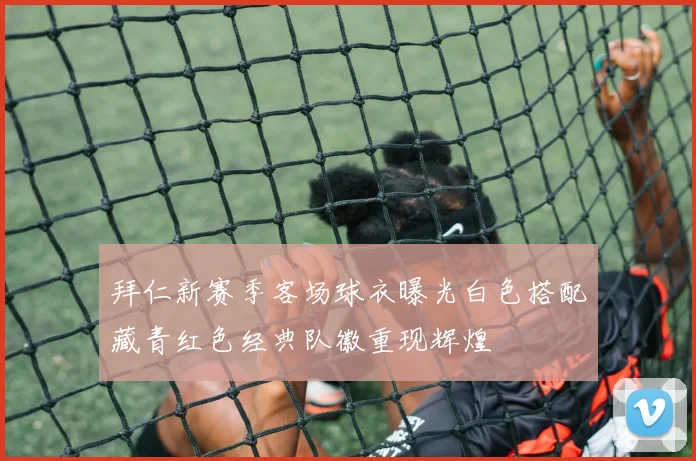 拜仁新赛季客场球衣曝光白色搭配藏青红色经典队徽重现辉煌