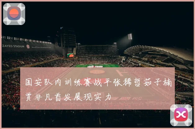 国安队内训练赛战平张稀哲茹子楠贾非凡首发展现实力